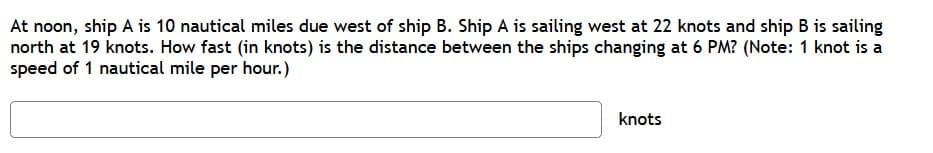 At noon, ship A is 10 nautical miles due west of ship B. Ship A is sailing west at 22 knots and ship B is sailing
north at 19 knots. How fast (in knots) is the distance between the ships changing at 6 PM? (Note: 1 knot is a
speed of 1 nautical mile per hour.)
knots
