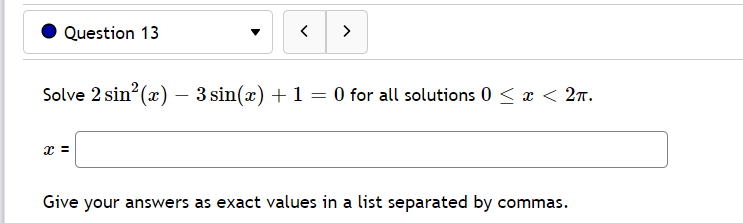 Question 13
>
Solve 2 sin? (x) – 3 sin(x) + 1 = 0 for all solutions 0 < x < 2n.
x =
Give your answers as exact values in a list separated by commas.
