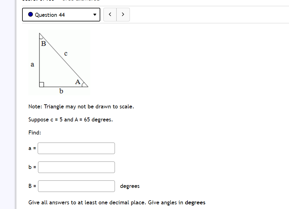 Question 44
>
B
a
A
b
Note: Triangle may not be drawn to scale.
Suppose c = 5 and A = 65 degrees.
Find:
a =
b =
B =
degrees
Give all answers to at least one decimal place. Give angles in degrees

