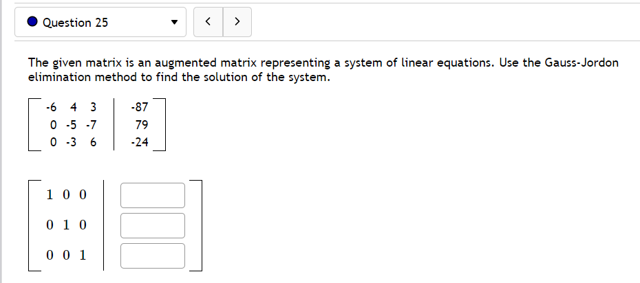 Question 25
>
The given matrix is an augmented matrix representing a system of linear equations. Use the Gauss-Jordon
elimination method to find the solution of the system.
-6 4 3
-87
O -5 -7
O -3
79
6
-24
1 0 0
0 1 0
0 0 1
