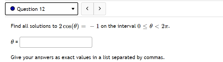 Question 12
>
Find all solutions to 2 cos(0) :
1 on the interval 0 < 0 < 27.
Give your answers as exact values in a list separated by commas.
