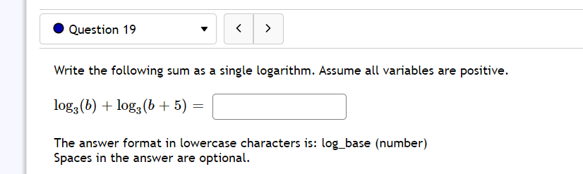 Question 19
>
Write the following sum as a single logarithm. Assume all variables are positive.
log3 (b) + log, (b + 5)
The answer format in lowercase characters is: log_base (number)
Spaces in the answer are optional.
