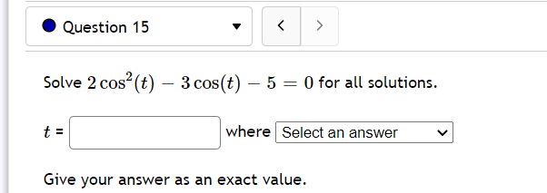 Question 15
>
Solve 2 cos (t) – 3 cos(t) – 5 = 0 for all solutions.
t =
where Select an answer
Give your answer as an exact value.
