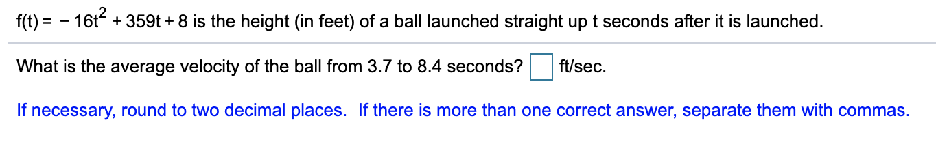 f(t) = - 16t + 359t + 8 is the height (in feet) of a ball launched straight up t seconds after it is launched.
What is the average velocity of the ball from 3.7 to 8.4 seconds?
ft/sec.
If necessary, round to two decimal places. If there is more than one correct answer, separate them with commas.
