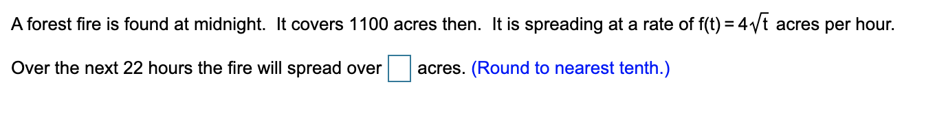 A forest fire is found at midnight. It covers 1100 acres then. It is spreading at a rate of f(t) = 4/t acres per hour.
Over the next 22 hours the fire will spread over
acres. (Round to nearest tenth.)
