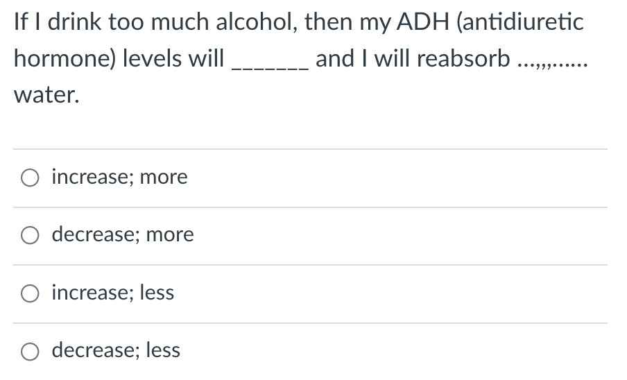 If I drink too much alcohol, then my ADH (antidiuretic
and I will reabsorb .,.
hormone) levels will
water.
O increase; more
O decrease; more
O increase; less
decrease; less
