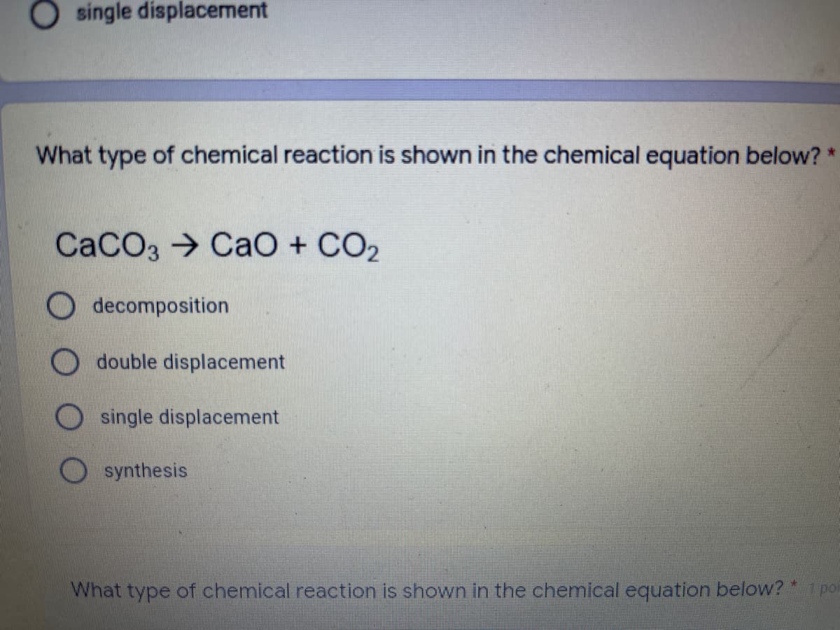 O single displacement
What type of chemical reaction is shown in the chemical equation below? *
CACO3 → CaO + CO2
O decomposition
double displacement
single displacement
synthesis
What type of chemical reaction is shown in the chemical equation below?po
