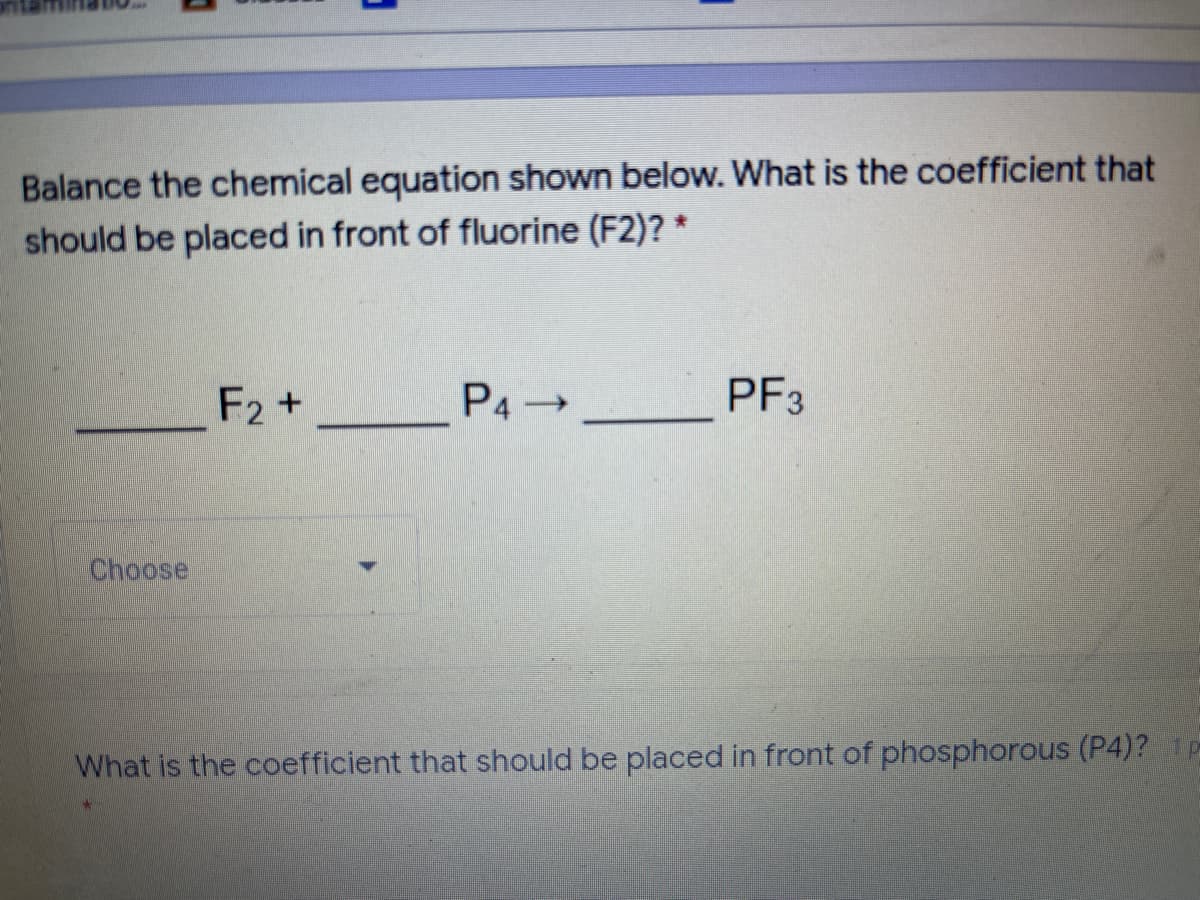 Balance the chemical equation shown below. What is the coefficient that
should be placed in front of fluorine (F2)? *
F2 +
P4 →
PF3
Choose
What is the coefficient that should be placed in front of phosphorous (P4)? P
