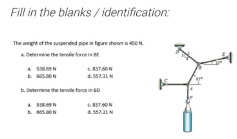 Fill in the blanks / identification:
The weight of the suspended pipe in figure shown is 450 N.
a. Determine the tensile force in BE
a. 538.69 N
c. 837.60 N
b. 665.80 N
d. 557.31 N
b. Determine the tensile force in BD
a. 538.69 N
b. 665.80 N
c. 837.60 N
d. 557.31 N
