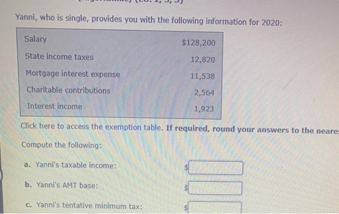 Yanni, who is single, provides you with the following information for 2020:
Salary
$128,200
State income taxes
12,820
Mortgage interest expense
11,538
Charitable contributions
2,564
Interest income
1,923
Click here to access the exemption table. If required, round your answers to the neares
Compute the following:
a. Yanni's taxable income:
b. Yanni's AMT base:
c. Yanni's tentative minimum tax:
%24
