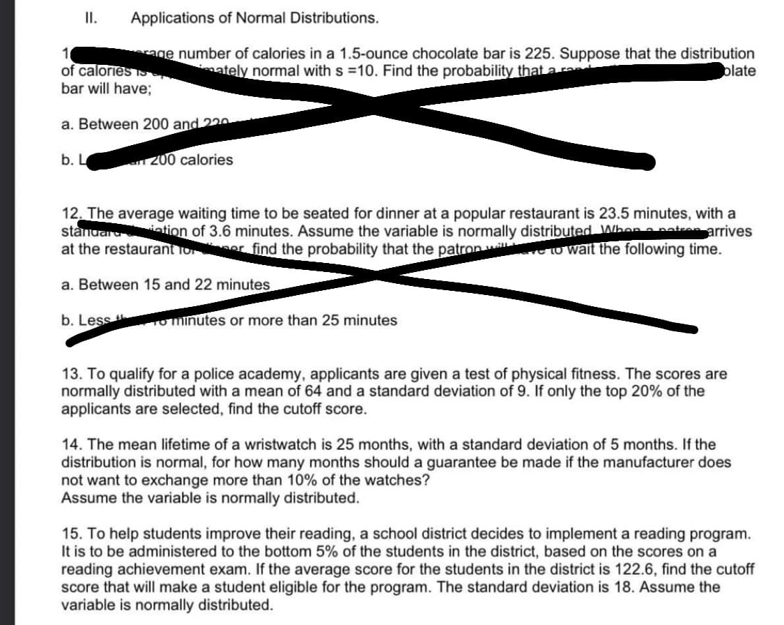 II.
Applications of Normal Distributions.
erage number of calories in a 1.5-ounce chocolate bar is 225. Suppose that the distribution
mately normal with s =10. Find the probability that a rene
plate
1
of calories S
bar will have;
a. Between 200 and 220
an 200 calories
b. L
12. The average waiting time to be seated for dinner at a popular restaurant is 23.5 minutes, with a
standardtation of 3.6 minutes. Assume the variable is normally distributed When a patron arrives
at the restaurant for er find the probability that the patron we to wait the following time.
a. Between 15 and 22 minutes
b. Less to minutes or more than 25 minutes
13. To qualify for a police academy, applicants are given a test of physical fitness. The scores are
normally distributed with a mean of 64 and a standard deviation of 9. If only the top 20% of the
applicants are selected, find the cutoff score.
14. The mean lifetime of a wristwatch is 25 months, with a standard deviation of 5 months. If the
distribution is normal, for how many months should a guarantee be made if the manufacturer does
not want to exchange more than 10% of the watches?
Assume the variable is normally distributed.
15. To help students improve their reading, a school district decides to implement a reading program.
It is to be administered to the bottom 5% of the students in the district, based on the scores on a
reading achievement exam. If the average score for the students in the district is 122.6, find the cutoff
score that will make a student eligible for the program. The standard deviation is 18. Assume the
variable is normally distributed.