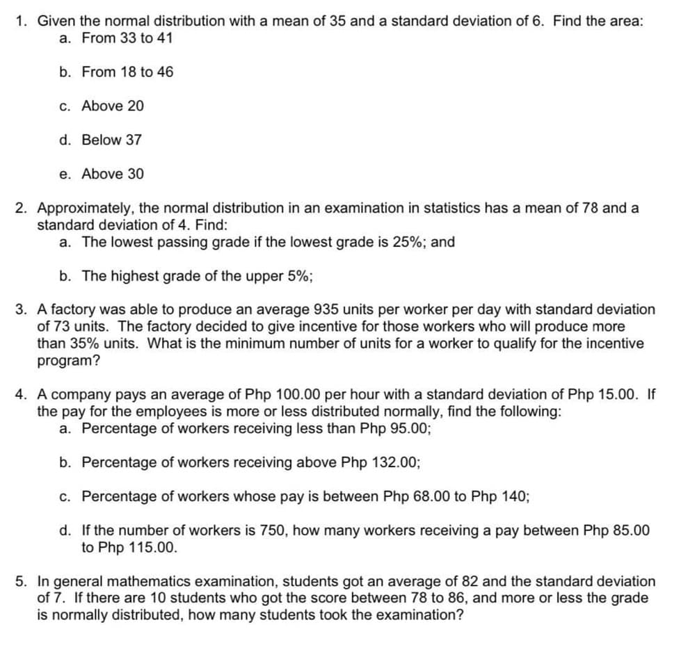 1. Given the normal distribution with a mean of 35 and a standard deviation of 6. Find the area:
a. From 33 to 41
b. From 18 to 46
c. Above 20
d. Below 37
e. Above 30
2. Approximately, the normal distribution in an examination in statistics has a mean of 78 and a
standard deviation of 4. Find:
a. The lowest passing grade if the lowest grade is 25%; and
b. The highest grade of the upper 5%;
3. A factory was able to produce an average 935 units per worker per day with standard deviation
of 73 units. The factory decided to give incentive for those workers who will produce more
than 35% units. What is the minimum number of units for a worker to qualify for the incentive
program?
4. A company pays an average of Php 100.00 per hour with a standard deviation of Php 15.00. If
the pay for the employees is more or less distributed normally, find the following:
a. Percentage of workers receiving less than Php 95.00;
b. Percentage of workers receiving above Php 132.00;
c. Percentage of workers whose pay is between Php 68.00 to Php 140;
d. If the number of workers is 750, how many workers receiving a pay between Php 85.00
to Php 115.00.
5. In general mathematics examination, students got an average of 82 and the standard deviation
of 7. If there are 10 students who got the score between 78 to 86, and more or less the grade
is normally distributed, how many students took the examination?