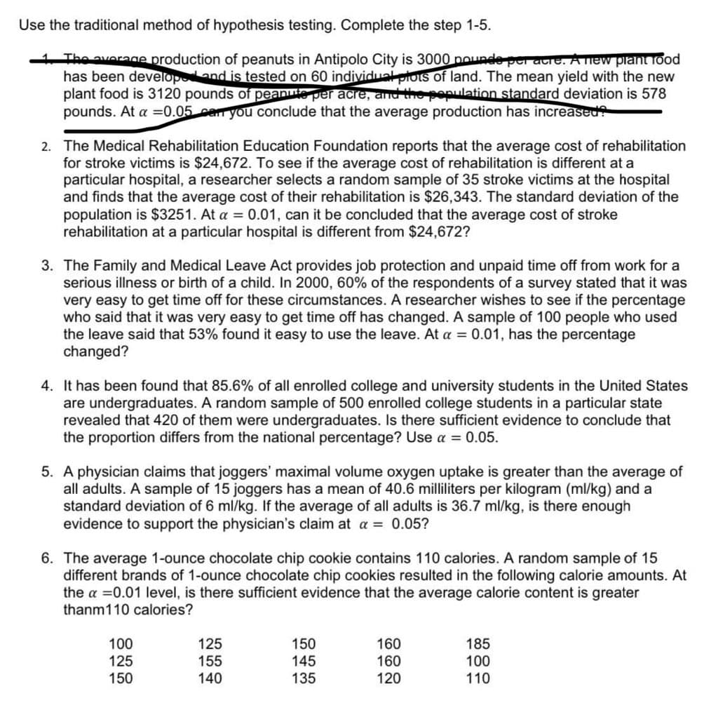Use the traditional method of hypothesis testing. Complete the step 1-5.
1. The average production of peanuts in Antipolo City is 3000 pounds per a e. A new plant food
has been developed and is tested on 60 individual plots of land. The mean yield with the new
plant food is 3120 pounds of peanute per acre, and the population standard deviation is 578
pounds. At a = 0.05 can you conclude that the average production has increased?
2. The Medical Rehabilitation Education Foundation reports that the average cost of rehabilitation
for stroke victims is $24,672. To see if the average cost of rehabilitation is different at a
particular hospital, a researcher selects a random sample of 35 stroke victims at the hospital
and finds that the average cost of their rehabilitation is $26,343. The standard deviation of the
population is $3251. At a = 0.01, can it be concluded that the average cost of stroke
rehabilitation at a particular hospital is different from $24,672?
3. The Family and Medical Leave Act provides job protection and unpaid time off from work for a
serious illness or birth of a child. In 2000, 60% of the respondents of a survey stated that it was
very easy to get time off for these circumstances. A researcher wishes to see if the percentage
who said that it was very easy to get time off has changed. A sample of 100 people who used
the leave said that 53% found it easy to use the leave. At a = 0.01, has the percentage
changed?
4. It has been found that 85.6% of all enrolled college and university students in the United States
are undergraduates. A random sample of 500 enrolled college students in a particular state
revealed that 420 of them were undergraduates. Is there sufficient evidence to conclude that
the proportion differs from the national percentage? Use a = 0.05.
5. A physician claims that joggers' maximal volume oxygen uptake is greater than the average of
all adults. A sample of 15 joggers has a mean of 40.6 milliliters per kilogram (ml/kg) and a
standard deviation of 6 ml/kg. If the average of all adults is 36.7 ml/kg, is there enough
evidence to support the physician's claim at a = 0.05?
6. The average 1-ounce chocolate chip cookie contains 110 calories. A random sample of 15
different brands of 1-ounce chocolate chip cookies resulted in the following calorie amounts. At
the a = 0.01 level, is there sufficient evidence that the average calorie content is greater
thanm110 calories?
100
125
150
125
155
140
150
145
135
160
160
120
185
100
110