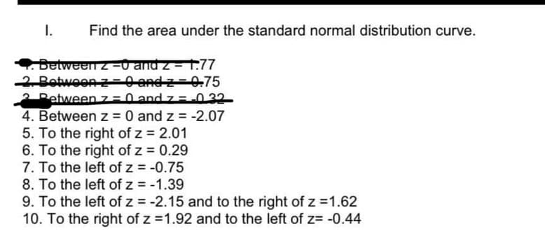 I.
Find the area under the standard normal distribution curve.
. Between 2-0 and z-1.77
2. Between z-0 andz 0.75
Between z=0 and 7 = -0.32
4. Between z = 0 and z = -2.07
5. To the right of z = 2.01
6. To the right of z = 0.29
7. To the left of z = -0.75
8. To the left of z = -1.39
9. To the left of z = -2.15 and to the right of z = 1.62
10. To the right of z = 1.92 and to the left of z= -0.44