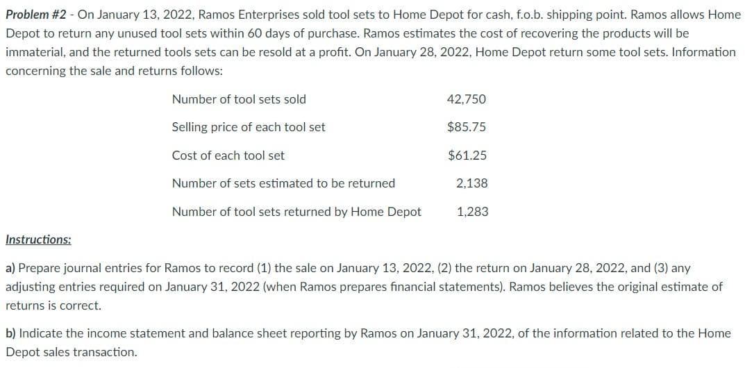 Problem #2 - On January 13, 2022, Ramos Enterprises sold tool sets to Home Depot for cash, f.o.b. shipping point. Ramos allows Home
Depot to return any unused tool sets within 60 days of purchase. Ramos estimates the cost of recovering the products will be
immaterial, and the returned tools sets can be resold at a profit. On January 28, 2022, Home Depot return some tool sets. Information
concerning the sale and returns follows:
Number of tool sets sold
42,750
Selling price of each tool set
$85.75
Cost of each tool set
$61.25
Number of sets estimated to be returned
2,138
Number of tool sets returned by Home Depot
1,283
Instructions:
a) Prepare journal entries for Ramos to record (1) the sale on January 13, 2022, (2) the return on January 28, 2022, and (3) any
adjusting entries required on January 31, 2022 (when Ramos prepares financial statements). Ramos believes the original estimate of
returns is correct.
b) Indicate the income statement and balance sheet reporting by Ramos on January 31, 2022, of the information related to the Home
Depot sales transaction.
