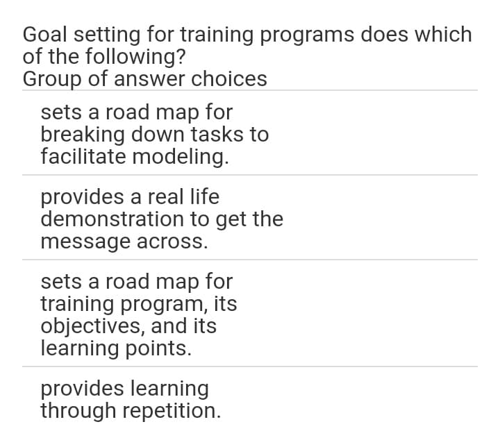 Goal setting for training programs does which
of the following?
Group of answer choices
sets a road map for
breaking down tasks to
facilitate modeling.
provides a real life
demonstration to get the
message across.
sets a road map for
training program, its
objectives, and its
learning points.
provides learning
through repetition.
