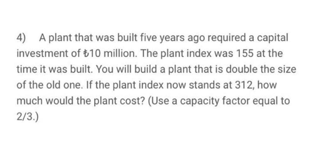 4) A plant that was built five years ago required a capital
investment of t10 million. The plant index was 155 at the
time it was built. You will build a plant that is double the size
of the old one. If the plant index now stands at 312, how
much would the plant cost? (Use a capacity factor equal to
2/3.)
