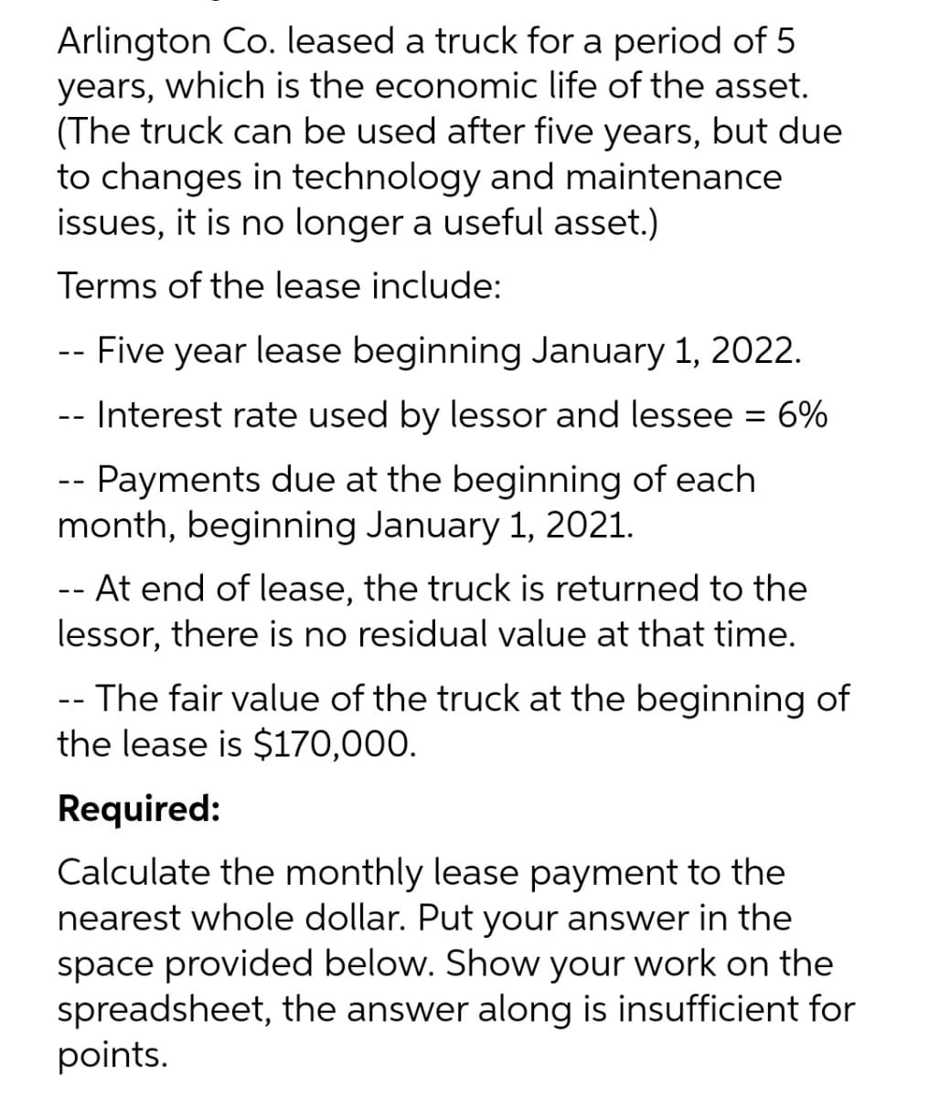 Arlington Co. leased a truck for a period of 5
years, which is the economic life of the asset.
(The truck can be used after five years, but due
to changes in technology and maintenance
issues, it is no longer a useful asset.)
Terms of the lease include:
--
- Five year lease beginning January 1, 2022.
-- Interest rate used by lessor and lessee = 6%
-- Payments due at the beginning of each
month, beginning January 1, 2021.
-- At end of lease, the truck is returned to the
lessor, there is no residual value at that time.
-- The fair value of the truck at the beginning of
the lease is $170,000.
Required:
Calculate the monthly lease payment to the
nearest whole dollar. Put your answer in the
space provided below. Show your work on the
spreadsheet, the answer along is insufficient for
points.