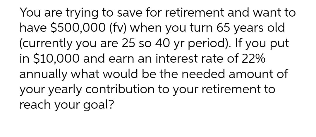 You are trying to save for retirement and want to
have $500,000 (fv) when you turn 65 years old
(currently you are 25 so 40 yr period). If you put
in $10,000 and earn an interest rate of 22%
annually what would be the needed amount of
your yearly contribution to your retirement to
reach your goal?