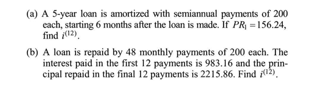 (a) A 5-year loan is amortized with semiannual payments of 200
each, starting 6 months after the loan is made. If PR| =156.24,
find i(12).
%3D
(b) A loan is repaid by 48 monthly payments of 200 each. The
interest paid in the first 12 payments is 983.16 and the prin-
cipal repaid in the final 12 payments is 2215.86. Find i(12).
