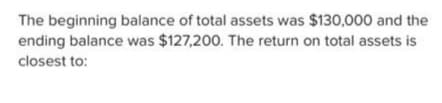 The beginning balance of total assets was $130,000 and the
ending balance was $127,200. The return on total assets is
closest to: