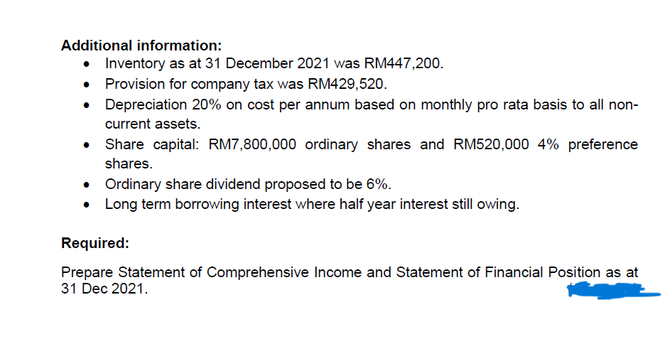 Additional information:
Inventory as at 31 December 2021 was RM447,200.
Provision for company tax was RM429,520.
Depreciation 20% on cost per annum based on monthly pro rata basis to all non-
current assets.
Share capital: RM7,800,000 ordinary shares and RM520,000 4% preference
shares.
• Ordinary share dividend proposed to be 6%.
Long term borrowing interest where half year interest still owing.
Required:
Prepare Statement of Comprehensive Income and Statement of Financial Position as at
31 Dec 2021.
