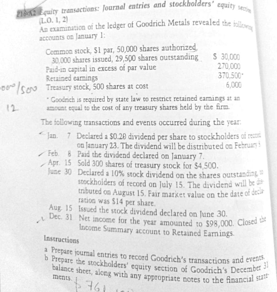 210-42 Equity transactions: Journal entries and stockholders' equity sectim
An examination of the ledger of Goodrich Metals revealed the iollowng
b Prepare the stockholders' equity section of Goodrich's December 31
balance sheet, along with any appropriate notes to the financial state-
Dec. 31 Net income for the year amounted to $98,000. Closed the
(L.O. 1, 2)
accounts on January 1:
Common stock, $1 par, 50,000 shares authorized,
30,000 shares issued, 29,500 shares outstanding
Paid-in capital in excess of par value
Retained earnings
Treasury stock, 500 shares at cost
* Goodrich is required by state law to restrict retained eamings at an
amount equal to the cost of any treasury shares held by the firm.
S 30,000
270,000
370,500
6,000
12
The following transactions and events occurred during the year:
Jan. 7 Declared a $0.20 dividend per share to stockholders of recori
on January 23. The dividend will be distributed on February
Feb. 8 Paid the dividend declared on January 7.
Apr. 15 Sold 300 shares of treasury stock for $4,500.
June 30 Declared a 10% stock dividend on the shares outstanding
stockholders of record on July 15. The dividend will be dis
tributed on August 15. Fair market value on the date of decl
ration was $14 per share.
Aug. 15 Issued the stock dividend declared on June 30.
Income Summary account to Retained Earnings.
Instructions
a Prepare journal entries to record Goodrich's transactions and evene
ments.
761
