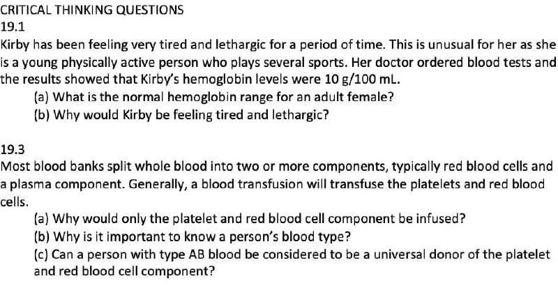 CRITICAL THINKING QUESTIONS
19.1
Kirby has been feeling very tired and lethargic for a period of time. This is unusual for her as she
is a young physically active person who plays several sports. Her doctor ordered blood tests and
the results showed that Kirby's hemoglobin levels were 10 g/100 mL.
(a) What is the normal hemoglobin range for an adult female?
(b) Why would Kirby be feeling tired and lethargic?
19.3
Most blood banks split whole blood into two or more components, typically red blood cells and
a plasma component. Generally, a blood transfusion will transfuse the platelets and red blood
cells.
(a) Why would only the platelet and red blood cell component be infused?
(b) Why is it important to know a person's blood type?
(c) Can a person with type AB blood be considered to be a universal donor of the platelet
and red blood cell component?