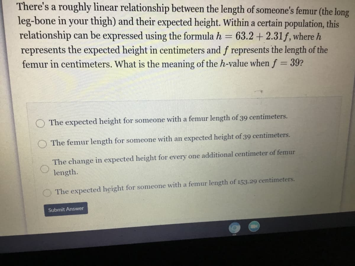 There's a roughly linear relationship between the length of someone's femur (the long
leg-bone in your thigh) and their expected height. Within a certain population, this
relationship can be expressed using the formula h
represents the expected height in centimeters and f represents the length of the
femur in centimeters. What is the meaning of the h-value when f = 39?
63.2 + 2.31f, where h
The expected height for someone with a femur length of 39 centimeters.
O The femur length for someone with an expected height of 39 centimeters.
The change in expected height for every one additional centimeter of femur
length.
The expected height for someone with a femur length of 153.29 centimeters.
Submit Answer
