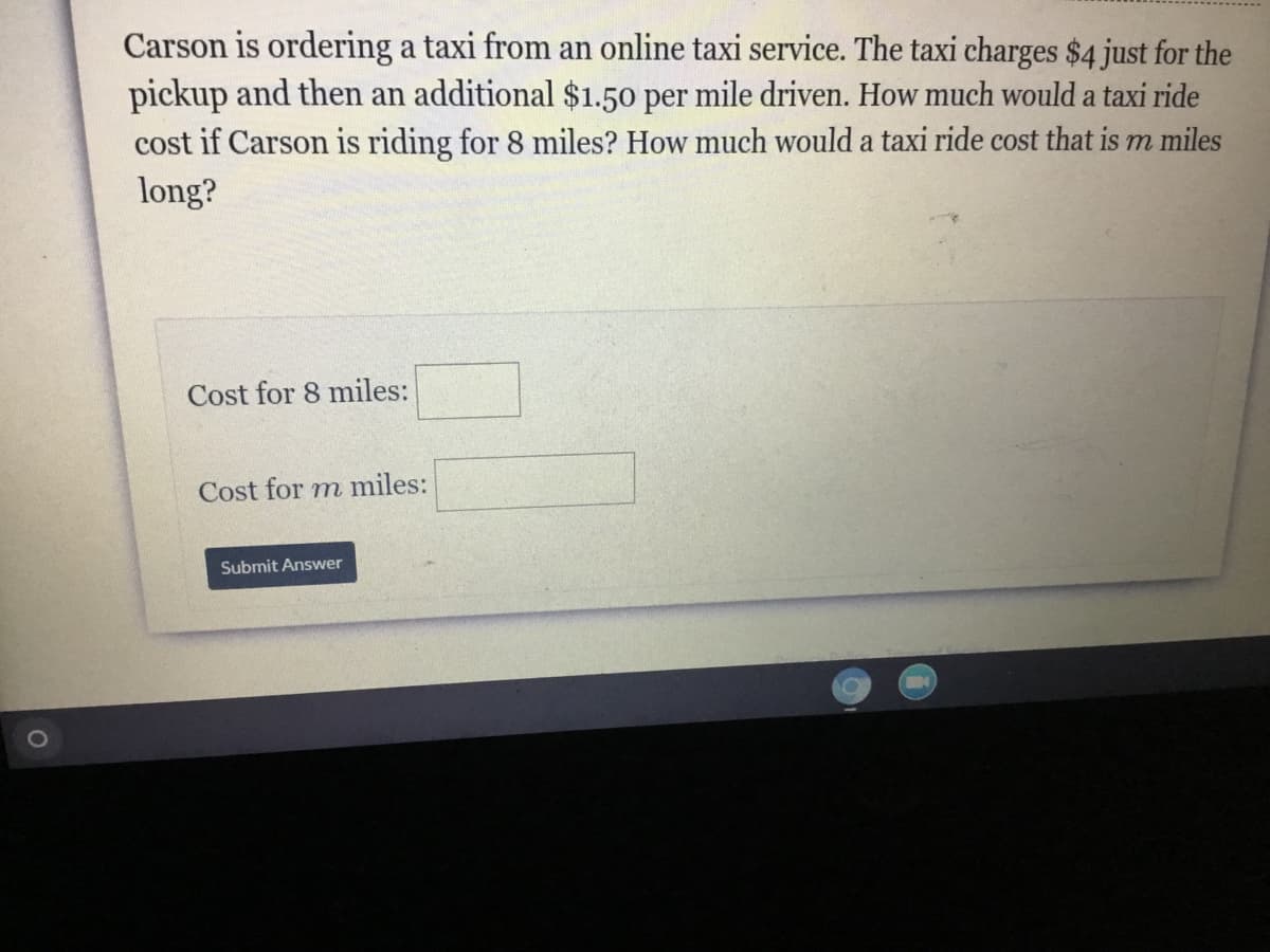 Carson is ordering a taxi from an online taxi service. The taxi charges $4 just for the
pickup and then an additional $1.50 per mile driven. How much would a taxi ride
cost if Carson is riding for 8 miles? How much would a taxi ride cost that is m miles
long?
Cost for 8 miles:
Cost for m miles:
Submit Answer
