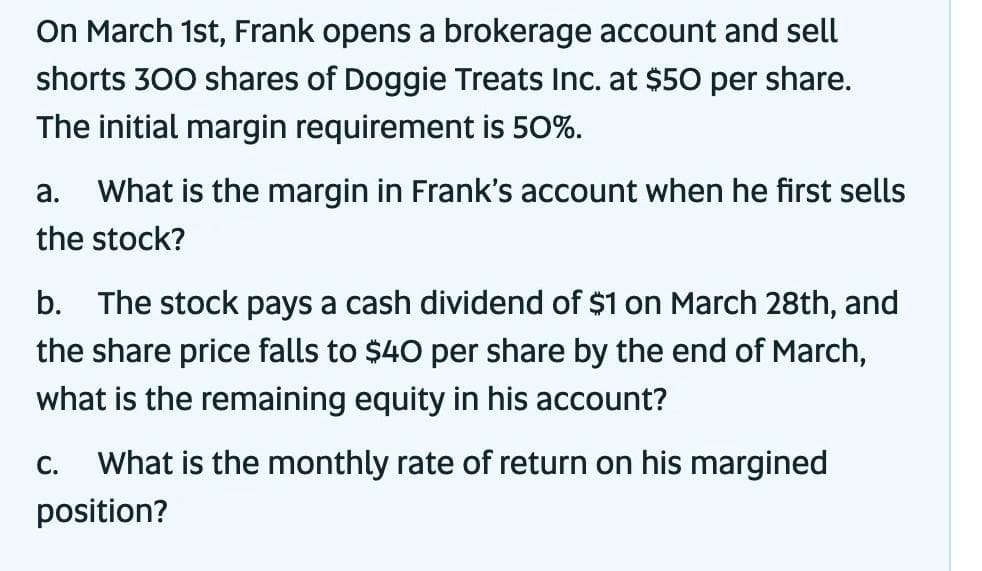 On March 1st, Frank opens a brokerage account and sell
shorts 300 shares of Doggie Treats Inc. at $50 per share.
The initial margin requirement is 50%.
a. What is the margin in Frank's account when he first sells
the stock?
b. The stock pays a cash dividend of $1 on March 28th, and
the share price falls to $40 per share by the end of March,
what is the remaining equity in his account?
C.
What is the monthly rate of retur on his margined
position?