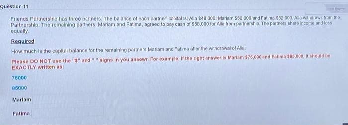 Toye Anwen
Question 11
Friends Partnership has three partners. The balance of each partner' capital is: Alia $48,000, Mariam $50,000 and Fatima $52,000. Alia withdraws from the
Partnership. The remaining partners, Mariam and Fatima, agreed to pay cash of $58,000 for Alla from partnership. The partners share income and loss
equally.
Required
How much is the capital balance for the remaining partners Mariam and Fatima after the withdrawal of Alla
Please DO NOT use the "$" and "," signs In you ansewr. For example, if the right answer is Mariam $75,000 and Fatima $85,000, it should be
EXACTLY written as:
75000
85000
Marlam
Fatima