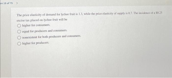on 18 of 75
The price elasticity of demand for lychee fruit is 1.3, while the price elasticity of supply is 0.7. The incidence of a $0.25
excise tax placed on lychee fruit will be
higher for consumers.
equal for producers and consumers.
nonexistent for both producers and consumers.
higher for producers.