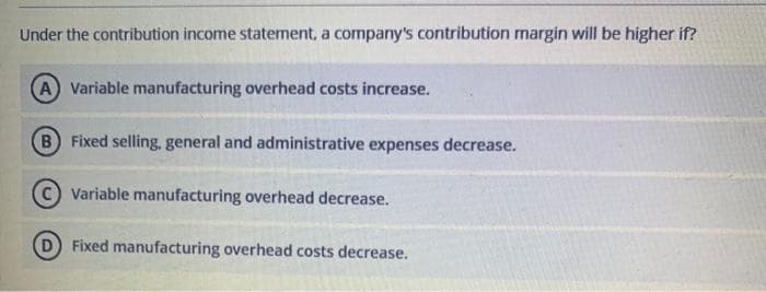 Under the contribution income statement, a company's contribution margin will be higher if?
A Variable manufacturing overhead costs increase.
B) Fixed selling, general and administrative expenses decrease.
Variable manufacturing overhead decrease.
Fixed manufacturing overhead costs decrease.