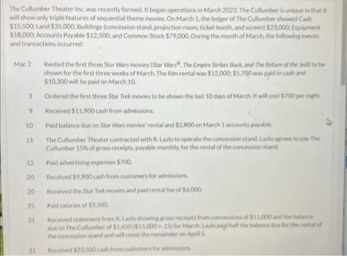 The Cullumber Theater Inc. was recently formed. It began operations in March 2022. The Cullumber is unique in that it
will show only triple features of sequential theme movies. On March 1, the ledger of The Cullumber showed Cash
$15,500; Land $35,000; Buildings (concession stand, projection room, ticket booth, and screen) $23,000; Equipment
$18,000; Accounts Payable $12,500; and Common Stock $79,000. During the month of March, the following events
and transactions occurred:
Mar. 2
Rented the first three Star Wars movies (Star Wars, The Empire Strikes Back, and The Return of the Jedi) to be
shown for the first three weeks of March. The film rental was $12,000: $1,700 was paid in cash and
$10,300 will be paid on March 10.
3
Ordered the first three Star Trek movies to be shown the last 10 days of March. It will cost $700 per night.
Received $11.900 cash from admissions.
9
10
Paid balance due on Star Wars movies' rental and $2,800 on March 1 accounts payable
11
The Cullumber Theater contracted with R. Lazlo to operate the concession stand. Lazlo agrees to pay The
Cullumber 15% of gross receipts, payable monthly, for the rental of the concession stand.
12
Paid advertising expenses $700.
20
Received $9,900 cash from customers for admissions.
20
Received the Star Trek movies and paid rental fee of $6,000
31
Paid salaries of $3,500.
31
Received statement from R. Lazlo showing gross receipts from concessions of $11,000 and the balance
due to The Cullumber of $1.650 ($11,000x15) for March, Lazlo paid half the balance due for the rental of
the concession stand and will remit the remainder on April 5.
31
Received $23,500 cash from customers for admissions