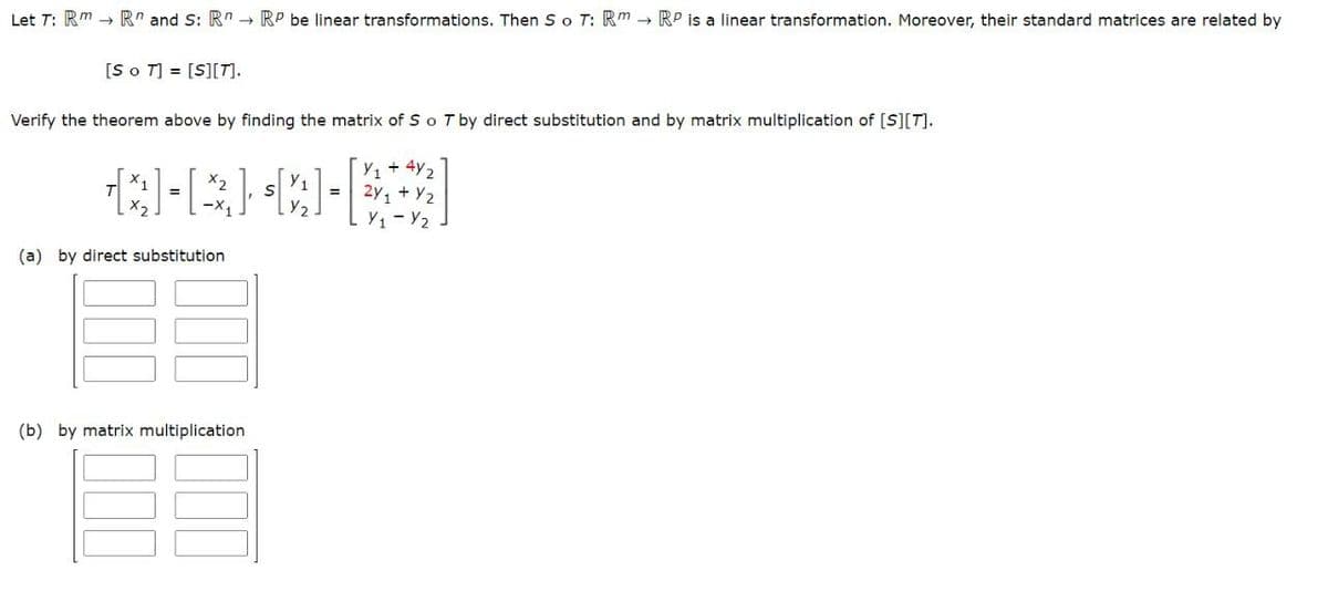 Let T: Rm R and S: R RP be linear transformations. Then So T: Rm RP is a linear transformation. Moreover, their standard matrices are related by
[So T] = [S][T].
Verify the theorem above by finding the matrix of S o T by direct substitution and by matrix multiplication of [S][T].
+4₂
Q-R}X-***]
+ y2
(a) by direct substitution
(b) by matrix multiplication