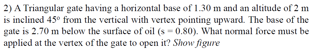 2) A Triangular gate having a horizontal base of 1.30 m and an altitude of 2 m
is inclined 45° from the vertical with vertex pointing upward. The base of the
gate is 2.70 m below the surface of oil (s = 0.80). What normal force must be
applied at the vertex of the gate to open it? Show figure

