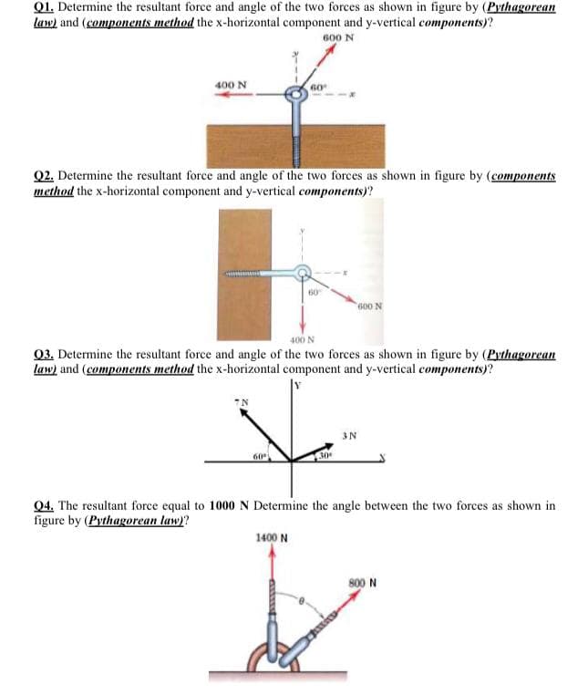 Q1. Determine the resultant force and angle of the two forces as shown in figure by (Pythagorean
law) and (components method the x-horizontal component and y-vertical components)?
600 N
400 N
60
Q2. Determine the resultant force and angle of the two forces as shown in figure by (components
method the x-horizontal component and y-vertical components)?
60
s00 N
400 N
03. Determine the resultant force and angle of the two forces as shown in figure by (Pythagorean
law) and (components method the x-horizontal component and y-vertical components)?
3N
04. The resultant force equal to 1000 N Determine the angle between the two forces as shown in
figure by (Pythagorean law)?
1400 N
800 N
