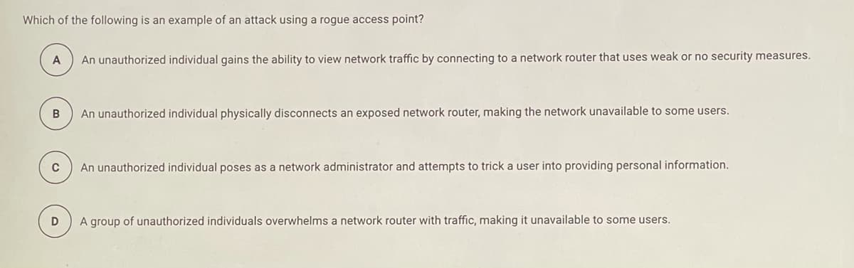 Which of the following is an example of an attack using a rogue access point?
A
An unauthorized individual gains the ability to view network traffic by connecting to a network router that uses weak or no security measures.
An unauthorized individual physically disconnects an exposed network router, making the network unavailable to some users.
C
An unauthorized individual poses as a network administrator and attempts to trick a user into providing personal information.
A group of unauthorized individuals overwhelms a network router with traffic, making it unavailable to some users.
