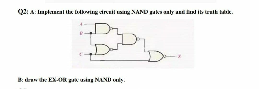 Q2: A: Implement the following circuit using NAND gates only and find its truth table.
B: draw the EX-OR gate using NAND only.
