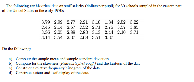 The following are historical data on staff salaries (dollars per pupil) for 30 schools sampled in the eastern part
of the United States in the early 1970s.
3.79 2.99 2.77 2.91 3.10 1.84 2.52 3.22
2.45 2.14 2.67 2.52 2.71 2.75 3.57 3.85
3.36 2.05 2.89 2.83 3.13 2.44 2.10 3.71
3.14 3.54 2.37 2.68 3.51 3.37
Do the following:
a) Compute the sample mean and sample standard deviation.
b) Compute for the skewness (Pearson's first coeff.) and the kurtosis of the data
c) Construct a relative frequency histogram of the data.
