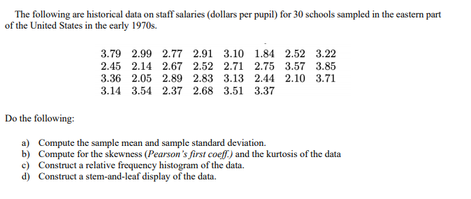 The following are historical data on staff salaries (dollars per pupil) for 30 schools sampled in the castern part
of the United States in the early 1970s.
3.79 2.99 2.77 2.91 3.10 1.84 2.52 3.22
2.45 2.14 2.67 2.52 2.71 2.75 3.57 3.85
3.36 2.05 2.89 2.83 3.13 2.44 2.10 3.71
3.14 3.54 2.37 2.68 3.51 3.37
Do the following:
a) Compute the sample mean and sample standard deviation.
b) Compute for the skewness (Pearson's first coeff.) and the kurtosis of the data
c) Construct a relative frequency histogram of the data.
