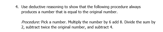 4. Use deductive reasoning to show that the following procedure always
produces a number that is equal to the original number.
Procedure: Pick a number. Multiply the number by 6 add 8. Divide the sum by
2, subtract twice the original number, and subtract 4.
