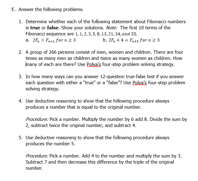 E. Answer the following problems.
1. Determine whether each of the following statement about Fibonacci numbers
is true or false. Show your solutions. Note: The first 10 terms of the
Fibonacci sequence are 1,1, 2,3, 5,8, 13, 21, 34, and 55.
a. 2F, > Fn+1 for n 2 3
b. 2F, + 4 = Fr+3 for n 2 3
2. A group of 266 persons consist of men, women and children. There are four
times as many men as children and twice as many women as children. How
many of each are there? Use Polya's four-step problem solving strategy.
3. In how many ways can you answer 12-question true-false test if you answer
each question with either a "true" or a "false"? Use Polva's four-step problem
solving strategy.
4. Use deductive reasoning to show that the following procedure always
produces a number that is equal to the original number.
Procedure: Pick a number. Multiply the number by 6 add 8. Divide the sum by
2, subtract twice the original number, and subtract 4.
5. Use deductive reasoning to show that the following procedure always
produces the number 5.
Procedure: Pick a number. Add 4 to the number and multiply the sum by 3.
Subtract 7 and then decrease this difference by the triple of the original
number.
