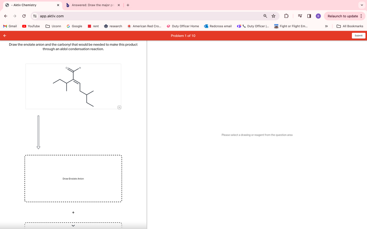 - Aktiv Chemistry
←
→ C
M Gmail
b Answered: Draw the major pro × | +
app.aktiv.com
☑
੩ ॥
YouTube
Uconn
G Google
rent
research
American Red Cro...
Duty Officer Home
Redcross email
Duty Officer |...
Fight or Flight Em...
Problem 1 of 10
Draw the enolate anion and the carbonyl that would be needed to make this product
through an aldol condensation reaction.
H
Draw Enolate Anion
+
Please select a drawing or reagent from the question area
>
B
Relaunch to update :
All Bookmarks
Submit