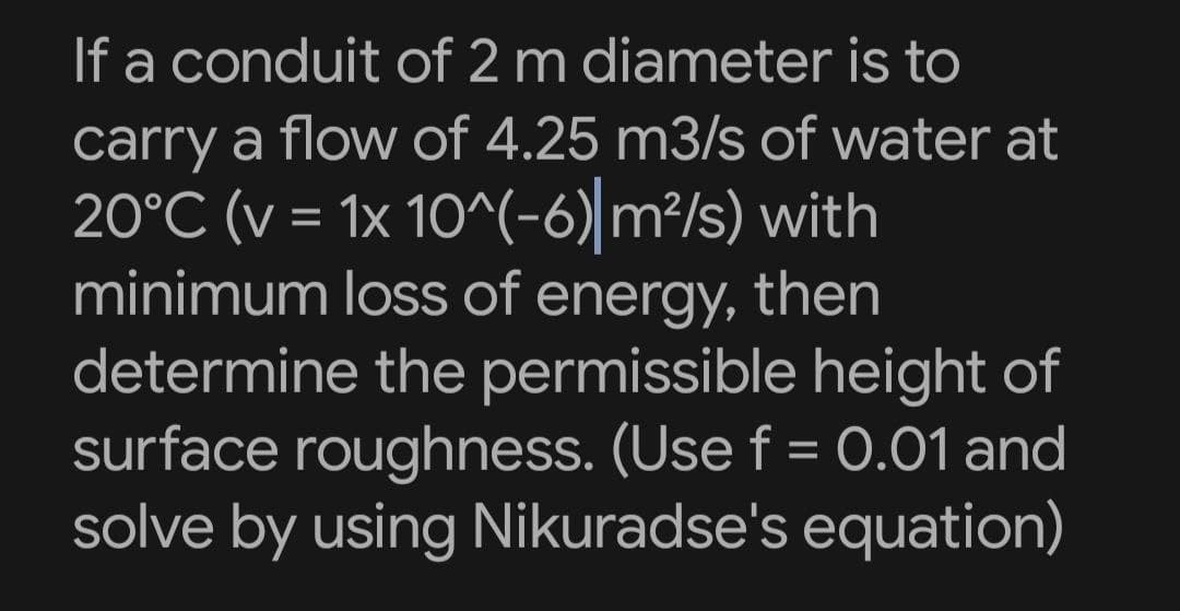 If a conduit of 2 m diameter is to
carry a flow of 4.25 m3/s of water at
20°C (v = 1x 10^(-6) m²/s) with
minimum loss of energy, then
determine the permissible height of
surface roughness. (Use f = 0.01 and
solve by using Nikuradse's equation)
%3D
