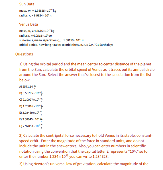 Sun Data
mass, m, =1.98855 10" kg
radius, r, = 6.9634 10" m
Venus Data
mass, m, = 4.8675 » 1024 kg
radius r, = 6.0518 - 10€ m
sun-venus, mean separation ry = 1.08159 1011 m
orbital period, how long it takes to orbit the sun, t, = 224.701 Earth days
Questions
1) Using the orbital period and the mean center to center distance of the planet
from the Sun, calculate the orbital speed of Venus as it traces out its annual circle
around the Sun. Select the answer that's closest to the calculation from the list
below.
A) 5571.14 "
B) 3.50205 - 10*
C) 2.10027 x 106
D) 1.26016 x 10
E) 3.02439 x 10° m
F) 3.50045 x 10
G) 2.97853 x 10* "
2) Calculate the centripetal force necessary to hold Venus in its stable, constant-
speed orbit. Enter the magnitude of the force in standard units, and do not
include the unit in the answer text. Also, you can enter numbers in scientific
notation using the convention that the capital letter E represents "10^," so to
enter the number 1.234 x 1023 you can write 1.234E23.
3) Using Newton's universal law of gravitation, calculate the magnitude of the
