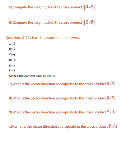 5) Compute the magnitude of the cross product AT|-
6) Compute the magnitude of the cross product |C-B |.
Questions 7-10 share the same set of answers:
A) +â
B) -
C) +ỹ
D) -9
E) +2
F) -2
G) the correct answer is not on this list
7) What is the vector direction appropriate to the cross product A-B?
8) What is the vector direction appropriate to the cross product À-Ĉ?
9) What is the vector direction appropriate to the cross product -B?
10) What is the vector direction appropriate to the cross product B - Ã?
