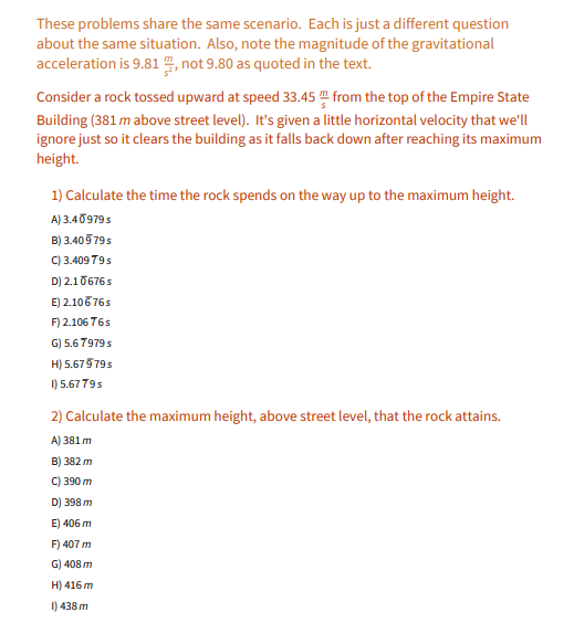 These problems share the same scenario. Each is just a different question
about the same situation. Also, note the magnitude of the gravitational
acceleration is 9.81 , not 9.80 as quoted in the text.
Consider a rock tossed upward at speed 33.45 from the top of the Empire State
Building (381 m above street level). It's given a little horizontal velocity that we'll
ignore just so it clears the building as it falls back down after reaching its maximum
height.
1) Calculate the time the rock spends on the way up to the maximum height.
A) 3.40979s
B) 3.409 795
C) 3.409 79s
D) 2.10676s
E) 2.10676s
F) 2.106 765
G) 5.6 7979 s
H) 5.67579s
I) 5.6779s
2) Calculate the maximum height, above street level, that the rock attains.
A) 381 m
B) 382 m
C) 390 m
D) 398 m
E) 406 m
F) 407 m
G) 408 m
H) 416 m
I) 438 m
