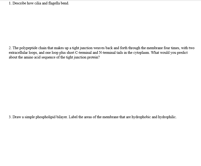1. Describe how cilia and flagella bend.
2. The polypeptide chain that makes up a tight junction weaves back and forth through the membrane four times, with two
extracellular loops, and one loop plus short C-terminal and N-terminal tails in the cytoplasm. What would you predict
about the amino acid sequence of the tight junction protein?
3. Draw a simple phospholipid bilayer. Label the areas of the membrane that are hydrophobic and hydrophilic.
